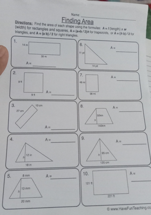 Name:
_
Finding Area
Directions: Find the area of each shape using the formulas: A= | (length) xw
(width) for rectangles and squares. A=(a+b/2) h for trapezoids, or A=
triangles, and A= (a b) / 2 for right triangles. (h b) / 2 for
1.
A=
_
_
A=
2.
7.
A=
48 m
_
A= _
38 mi
3. 10 cm 
27 cm
_
_
A=
_
4. A= _ 
 
 
_
A=
_
© www.HaveFunTeaching.co