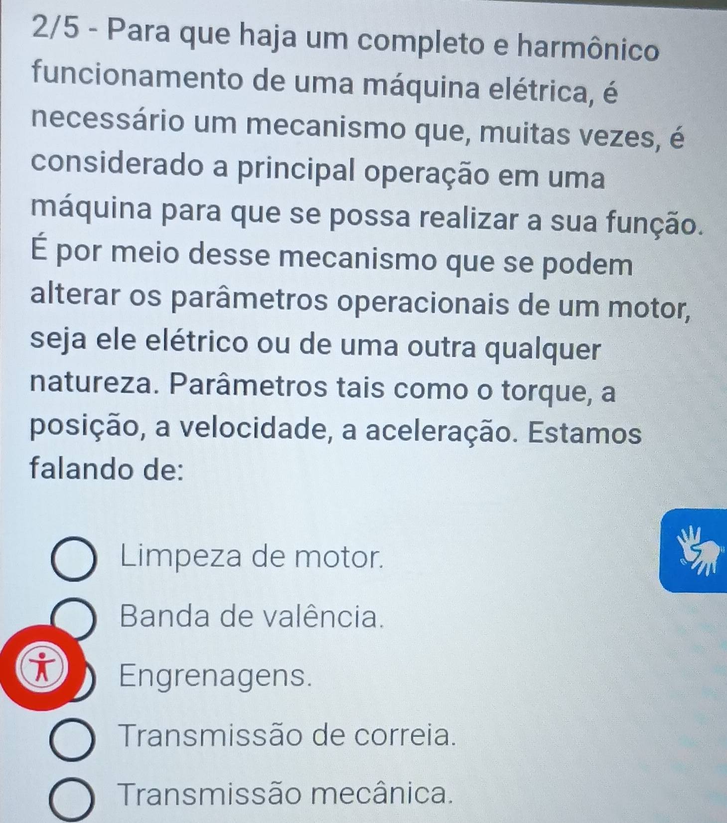 2/5 - Para que haja um completo e harmônico
funcionamento de uma máquina elétrica, é
necessário um mecanismo que, muitas vezes, é
considerado a principal operação em uma
máquina para que se possa realizar a sua função.
É por meio desse mecanismo que se podem
alterar os parâmetros operacionais de um motor,
seja ele elétrico ou de uma outra qualquer
natureza. Parâmetros tais como o torque, a
posição, a velocidade, a aceleração. Estamos
falando de:
Limpeza de motor.
Banda de valência.
i
Engrenagens.
Transmissão de correia.
Transmissão mecânica.