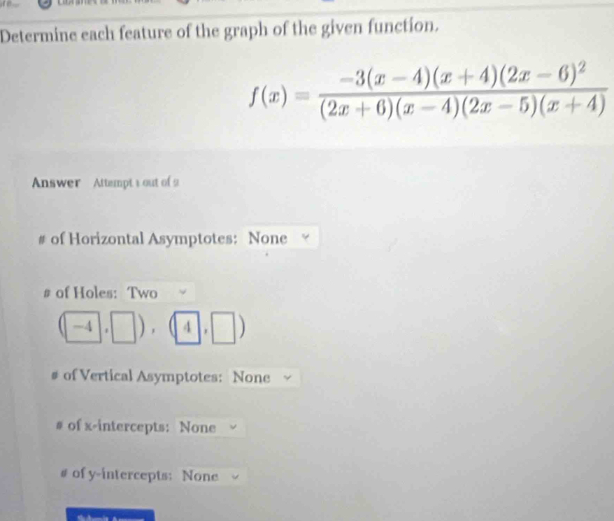 Determine each feature of the graph of the given function.
f(x)=frac -3(x-4)(x+4)(2x-6)^2(2x+6)(x-4)(2x-5)(x+4)
Answer Attempt 1 out of 
# of Horizontal Asymptotes: None 
# of Holes: Two
(□ -4,□ ),(4,□ 4)
# of Vertical Asymptotes: None 
# of x-intercepts: None 
# of y-intercepts: None