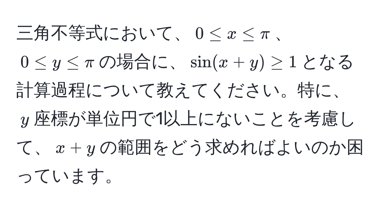 三角不等式において、$0 ≤ x ≤ π$、$0 ≤ y ≤ π$の場合に、$sin(x+y) ≥ 1$となる計算過程について教えてください。特に、$y$座標が単位円で1以上にないことを考慮して、$x+y$の範囲をどう求めればよいのか困っています。