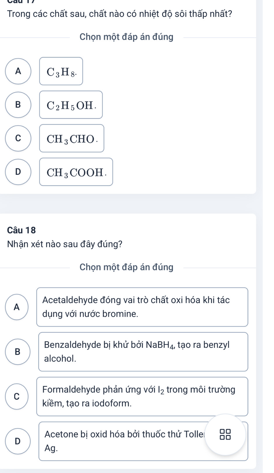 Trong các chất sau, chất nào có nhiệt độ sôi thấp nhất?
Chọn một đáp án đúng
A C_3H_8.
B C_2H_5OH.
C CH_3CHO.
D CH_3COOH. 
Câu 18
Nhận xét nào sau đây đúng?
Chọn một đáp án đúng
Acetaldehyde đóng vai trò chất oxi hóa khi tác
A
dụng với nước bromine.
Benzaldehyde bị khử bởi I sqrt(a) BH_4 , tạo ra benzyl
B
alcohol.
C
Formaldehyde phản ứng với l_2 trong môi trường
kiềm, tạo ra iodoform.
Acetone bị oxid hóa bởi thuốc thử Tolle □□
D
Ag.