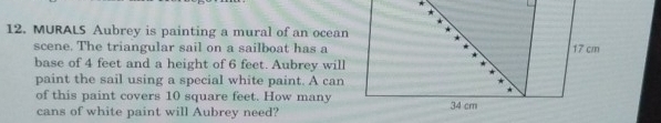 MURALS Aubrey is painting a mural of an ocea 
scene. The triangular sail on a sailboat has a 
base of 4 feet and a height of 6 feet. Aubrey will 
paint the sail using a special white paint. A can 
of this paint covers 10 square feet. How many 
cans of white paint will Aubrey need?