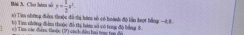 Cho hàm số y= 1/2 x^2. 
a) Tim những điểm thuộc đồ thị hàm số có hoành độ lần lượt bằng −4; 8. 
b) Tim những điểm thuộc đồ thị hàm số có tung độ bằng 8. 
c) Tim các điễm thuộc (P) cách đều hai truc toa độ