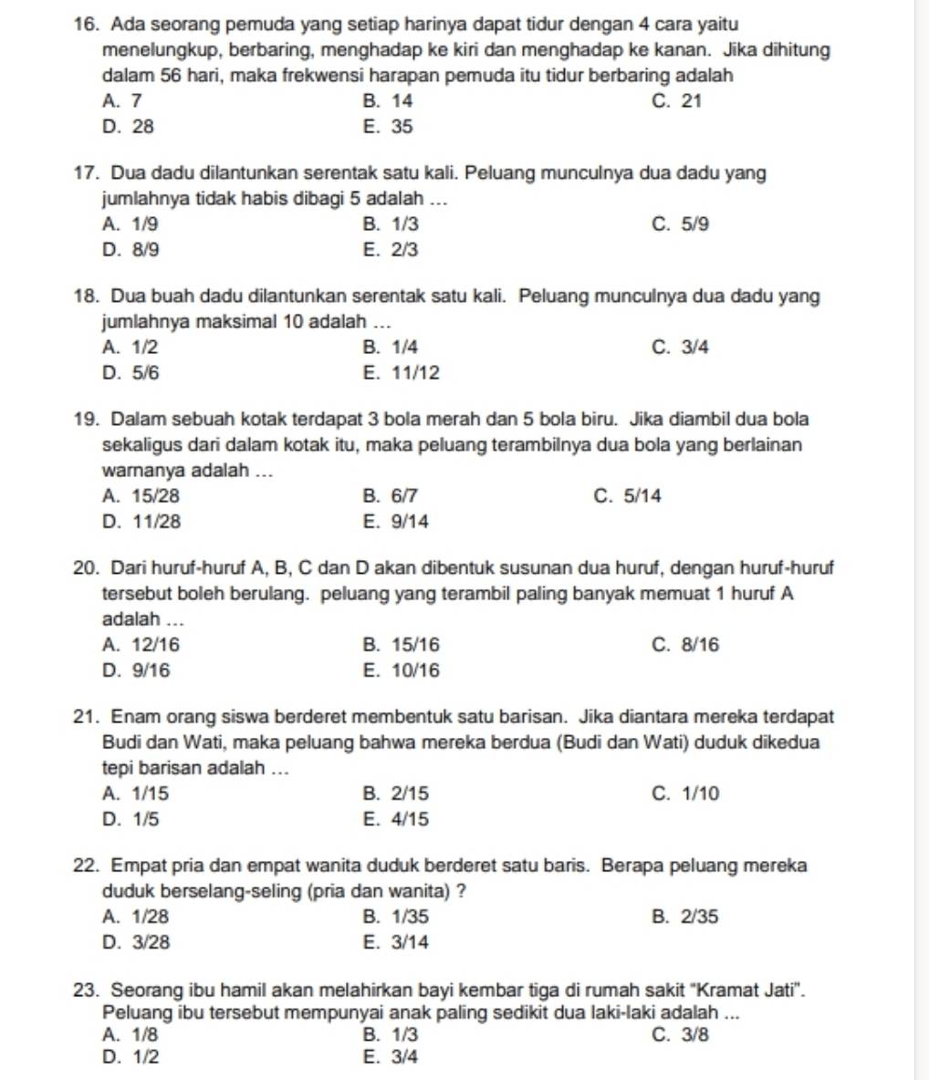 Ada seorang pemuda yang setiap harinya dapat tidur dengan 4 cara yaitu
menelungkup, berbaring, menghadap ke kiri dan menghadap ke kanan. Jika dihitung
dalam 56 hari, maka frekwensi harapan pemuda itu tidur berbaring adalah
A. 7 B. 14 C. 21
D. 28 E. 35
17. Dua dadu dilantunkan serentak satu kali. Peluang munculnya dua dadu yang
jumlahnya tidak habis dibagi 5 adalah ...
A. 1/9 B. 1/3 C. 5/9
D. 8/9 E. 2/3
18. Dua buah dadu dilantunkan serentak satu kali. Peluang munculnya dua dadu yang
jumlahnya maksimal 10 adalah ...
A. 1/2 B. 1/4 C. 3/4
D. 5/6 E. 11/12
19. Dalam sebuah kotak terdapat 3 bola merah dan 5 bola biru. Jika diambil dua bola
sekaligus dari dalam kotak itu, maka peluang terambilnya dua bola yang berlainan
warnanya adalah ...
A. 15/28 B. 6/7 C. 5/14
D. 11/28 E. 9/14
20. Dari huruf-huruf A, B, C dan D akan dibentuk susunan dua huruf, dengan huruf-huruf
tersebut boleh berulang. peluang yang terambil paling banyak memuat 1 huruf A
adalah ...
A. 12/16 B. 15/16 C. 8/16
D. 9/16 E. 10/16
21. Enam orang siswa berderet membentuk satu barisan. Jika diantara mereka terdapat
Budi dan Wati, maka peluang bahwa mereka berdua (Budi dan Wati) duduk dikedua
tepi barisan adalah ...
A. 1/15 B. 2/15 C. 1/10
D. 1/5 E. 4/15
22. Empat pria dan empat wanita duduk berderet satu baris. Berapa peluang mereka
duduk berselang-seling (pria dan wanita) ?
A. 1/28 B. 1/35 B. 2/35
D. 3/28 E. 3/14
23. Seorang ibu hamil akan melahirkan bayi kembar tiga di rumah sakit "Kramat Jati".
Peluang ibu tersebut mempunyai anak paling sedikit dua laki-laki adalah ...
A. 1/8 B. 1/3 C. 3/8
D. 1/2 E. 3/4