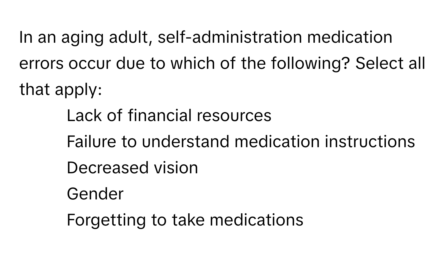 In an aging adult, self-administration medication errors occur due to which of the following? Select all that apply:

1. Lack of financial resources
2. Failure to understand medication instructions
3. Decreased vision
4. Gender
5. Forgetting to take medications