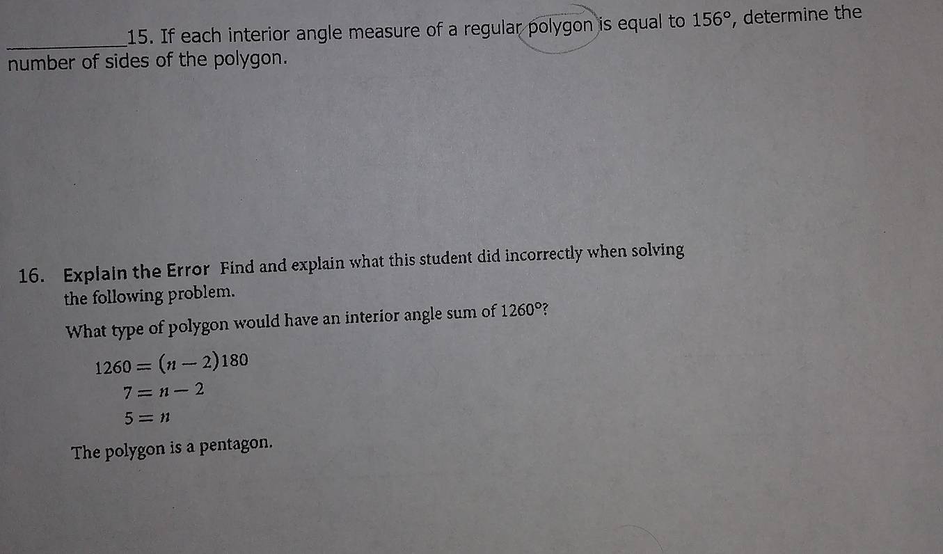 If each interior angle measure of a regular polygon is equal to 156° , determine the 
number of sides of the polygon. 
16. Explain the Error Find and explain what this student did incorrectly when solving 
the following problem. 
What type of polygon would have an interior angle sum of 1260° ?
1260=(n-2)180
7=n-2
5=n
The polygon is a pentagon.