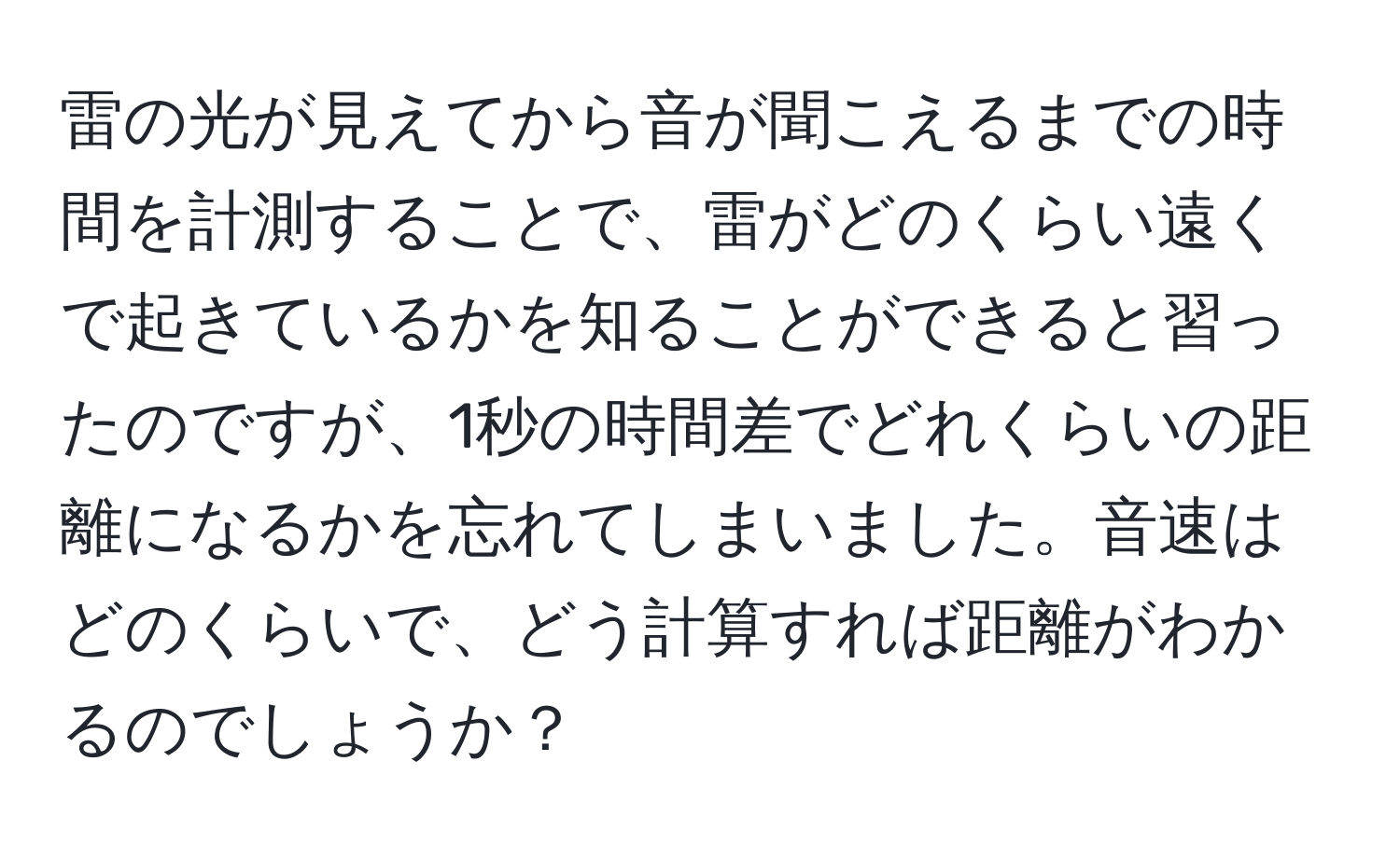 雷の光が見えてから音が聞こえるまでの時間を計測することで、雷がどのくらい遠くで起きているかを知ることができると習ったのですが、1秒の時間差でどれくらいの距離になるかを忘れてしまいました。音速はどのくらいで、どう計算すれば距離がわかるのでしょうか？