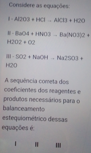 Considere as equações:
1-Al2O3+HClto AlCl3+H2O
11-BaO4+HNO3to Ba(NO3)2+
H2O2+O2
III-SO2+NaOHto Na2SO3+
H2O 
A sequência correta dos 
coeficientes dos reagentes e 
produtos necessários para o 
balanceamento 
estequiométrico dessas 
equações é: 
III