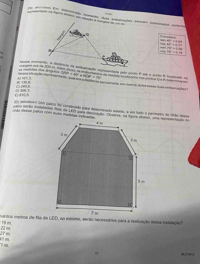 C1201
29) (M121336H6) Em determinado momento, duas embarcações estavam posicionadas conform
representado na figura abaixo, em relação à margem de um rio
Considere:
sen 40°=0.64
cos 40°=0.77
Sa
sen 79°=0.98
cos 79°=0.19
a
Nesse momento, a distância da embarcação representada pelo ponto P até o ponto R localizado na
as medidas dos ângulos Qwidehat RP=40° e s instrumentos de medida localizados nos pontos Q e R determinaram
A) 101,3.
Roverline QP=79°
Nessa situação representada, qual era a distância aproximada, em metros, entre essas duas embarcações?
B) 130,6.
C) 240,6.
D) 306,3.
E) 810,5.
30) (мε0086047) Um palco foi construído para determinado evento, e em todo o perimetro do chão desse
palco serão instaladas fitas de LED para decoração. Observe, na figura abaixo, uma representação do
chão desse palco com suas medidas indicadas.
19 m.
22 m.
27 m.
41 m.
1 m.
17 BL01M12