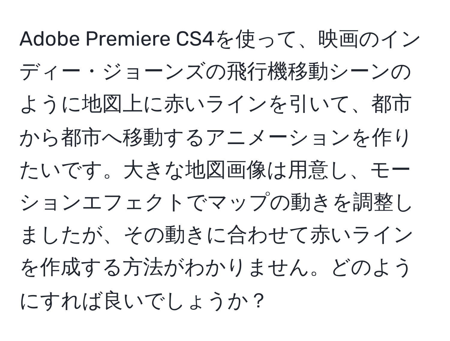 Adobe Premiere CS4を使って、映画のインディー・ジョーンズの飛行機移動シーンのように地図上に赤いラインを引いて、都市から都市へ移動するアニメーションを作りたいです。大きな地図画像は用意し、モーションエフェクトでマップの動きを調整しましたが、その動きに合わせて赤いラインを作成する方法がわかりません。どのようにすれば良いでしょうか？