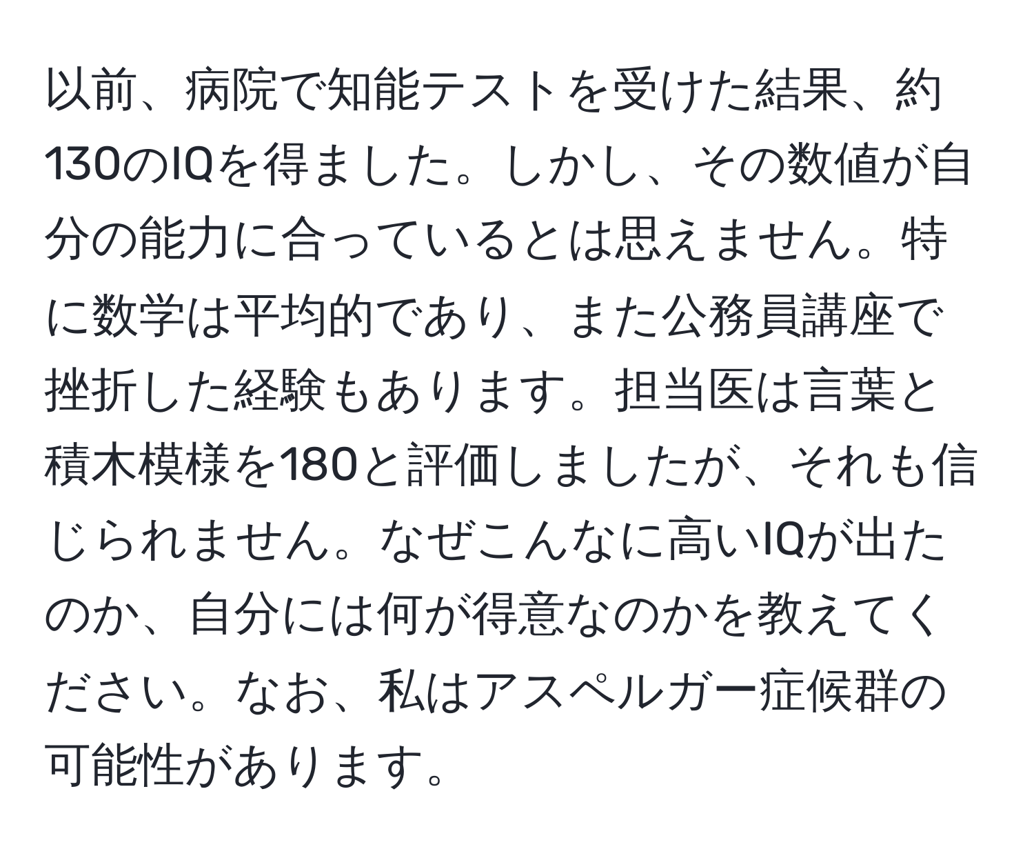 以前、病院で知能テストを受けた結果、約130のIQを得ました。しかし、その数値が自分の能力に合っているとは思えません。特に数学は平均的であり、また公務員講座で挫折した経験もあります。担当医は言葉と積木模様を180と評価しましたが、それも信じられません。なぜこんなに高いIQが出たのか、自分には何が得意なのかを教えてください。なお、私はアスペルガー症候群の可能性があります。