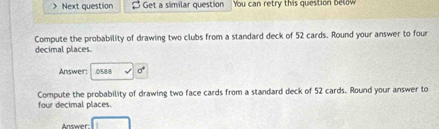 Next question Get a similar question You can retry this question below 
Compute the probability of drawing two clubs from a standard deck of 52 cards. Round your answer to four 
decimal places. 
Answer: . 0588 sigma°
Compute the probability of drawing two face cards from a standard deck of 52 cards. Round your answer to 
four decimal places. 
Answer: