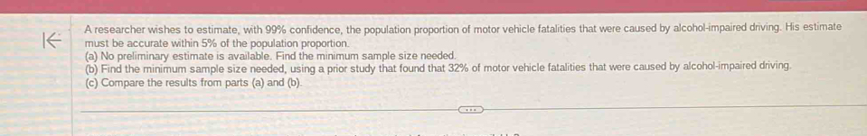 A researcher wishes to estimate, with 99% confidence, the population proportion of motor vehicle fatalities that were caused by alcohol-impaired driving. His estimate 
must be accurate within 5% of the population proportion. 
(a) No preliminary estimate is available. Find the minimum sample size needed. 
(b) Find the minimum sample size needed, using a prior study that found that 32% of motor vehicle fatalities that were caused by alcohol-impaired driving. 
(c) Compare the results from parts (a) and (b)