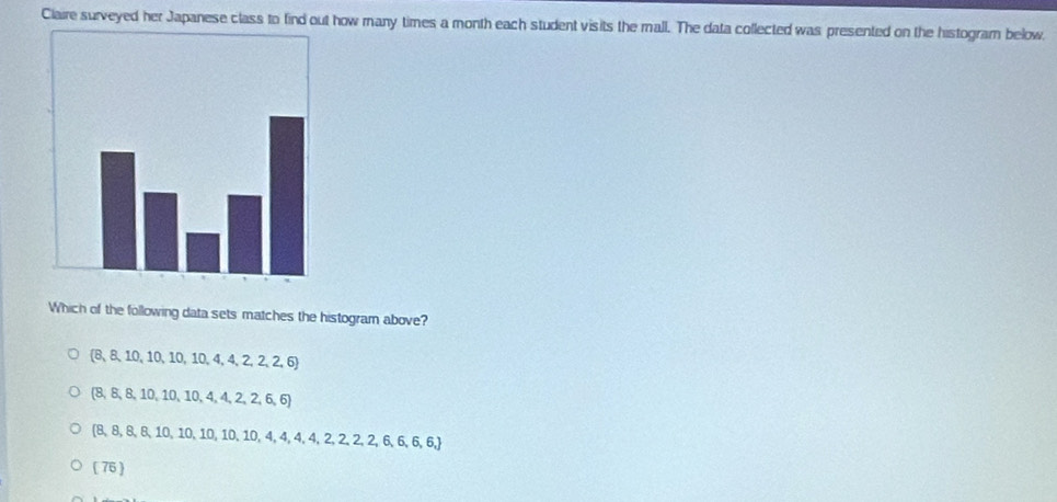 Claire surveyed her Japanese class to find out how many times a month each student visits the mall. The data collected was presented on the histogram below.
Which of the following data sets matches the histogram above?
 8,8,10,10,10,10,10,4,4,2,2,6
 8,8,8,10,10,10,4,4,2,2,6,6
 8,8,8,8,10,10,10,10,10,4,4,4,4,2,2,2,6,6,6, 6, 6, 6, 7
(76)