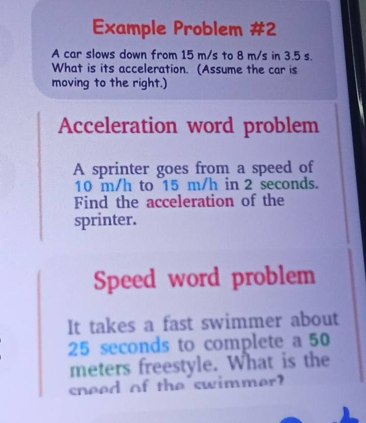 Example Problem #2 
A car slows down from 15 m/s to 8 m/s in 3.5 s. 
What is its acceleration. (Assume the car is 
moving to the right.) 
Acceleration word problem 
A sprinter goes from a speed of
10 m/h to 15 m/h in 2 seconds. 
Find the acceleration of the 
sprinter. 
Speed word problem 
It takes a fast swimmer about
25 seconds to complete a 50
meters freestyle. What is the 
sneed of the swimmer