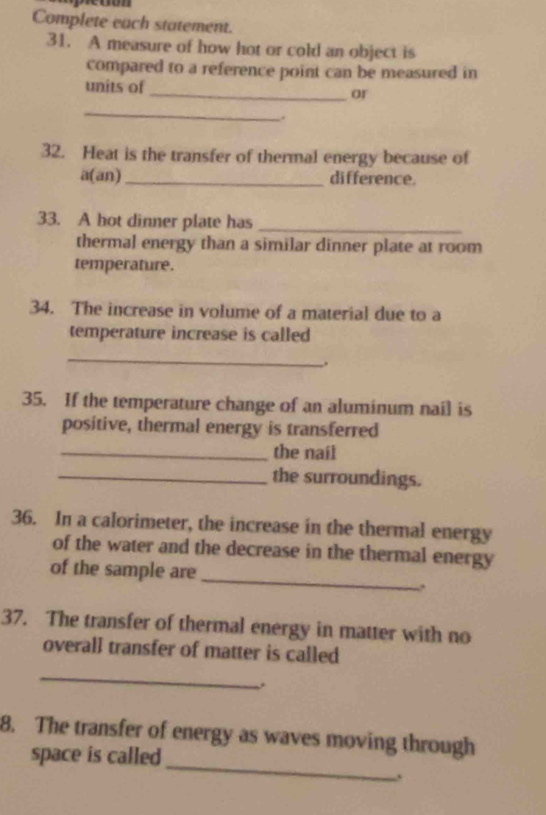 Complete each statement. 
31. A measure of how hot or cold an object is 
compared to a reference point can be measured in 
units of _or 
_ 
. 
32. Heat is the transfer of thermal energy because of 
a(an) _difference. 
33. A hot dinner plate has_ 
thermal energy than a similar dinner plate at room 
temperature. 
34. The increase in volume of a material due to a 
temperature increase is called 
_ 
. 
35. If the temperature change of an aluminum nail is 
positive, thermal energy is transferred 
_the nail 
_the surroundings. 
36. In a calorimeter, the increase in the thermal energy 
of the water and the decrease in the thermal energy 
of the sample are 
_ 
37. The transfer of thermal energy in matter with no 
overall transfer of matter is called 
_ 
_ 
8. The transfer of energy as waves moving through 
space is called