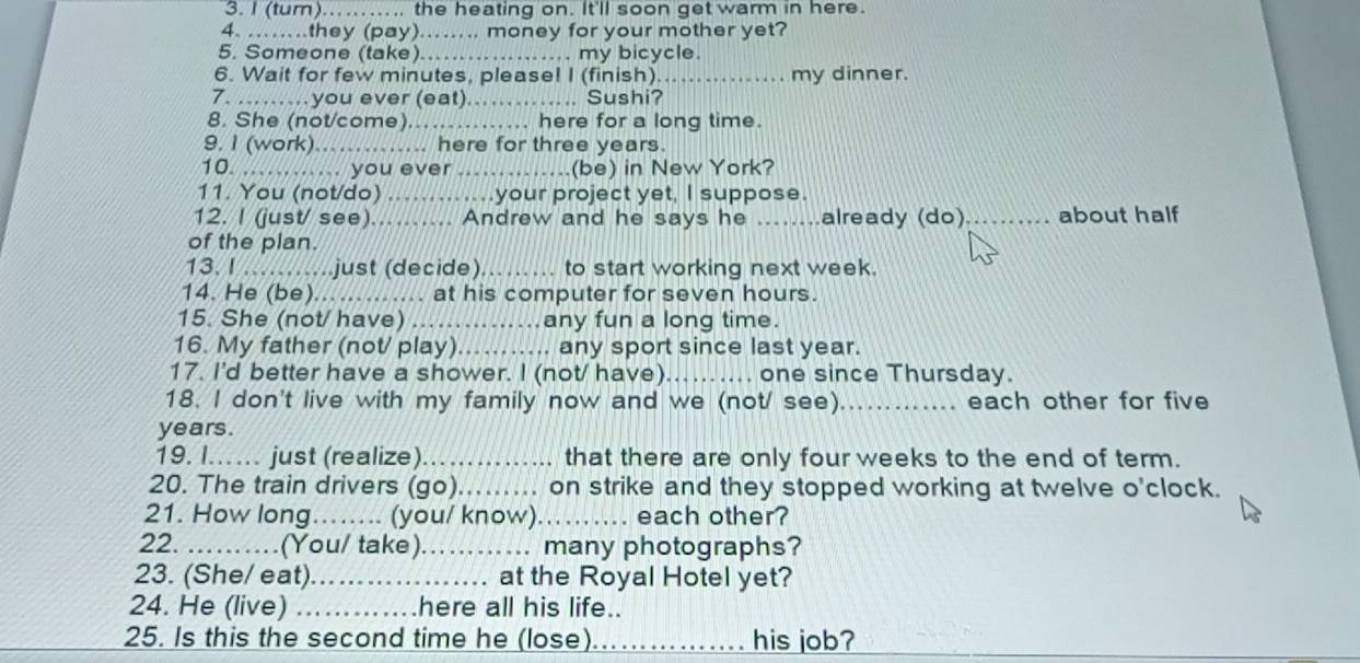 (tum)……….. the heating on. It'll soon get warm in here. 
4. …..they (pay).….. money for your mother yet? 
5. Someone (take)... .. my bicycle. 
6. Wait for few minutes, please! I (finish). _my dinner. 
7. ……you ever (eat) , Sushi? 
8. She (not/come)_ .. here for a long time. 
9. I (work).......... here for three years. 
10. ......... you ever (be) in New York? 
11. You (not/do) ....your project yet, I suppose. 
12. I (just/ see)........ Andrew and he says he _already (do) _about half 
of the plan. 
13. I …..just (decide) to start working next week. 
14. He (be). ............. at his computer for seven hours. 
15. She (not/ have) ... any fun a long time. 
16. My father (not/ play)........ any sport since last year. 
17. I'd better have a shower. I (not/ have) one since Thursday. 
18. I don't live with my family now and we (not/ see) _each other for five
years. 
19. I... just (realize) _that there are only four weeks to the end of term. 
20. The train drivers (go)_ .... on strike and they stopped working at twelve o'clock. 
21. How long_ (you/ know)_ each other? 
22. _(You/ take)._ .... many photographs? 
23. (She/ eat)._ at the Royal Hotel yet? 
24. He (live) _here all his life.. 
25. Is this the second time he (lose) _his job?