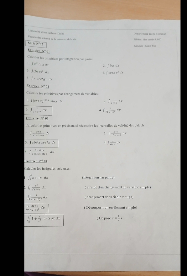 Université Ziane Achour-Djelfa
Département Tronc Comman
Faculté des science de la nature et de la vie
Filière: 1ère année LMD
Série overline N°02
Module : Math-Stat
Exercice N°ol
Calculer les primitives par intégration par partie:
1. ∈t x^2ln xdx
2. ∫ lnx dx
3. ∈t (ln x)^2dx
4. ∈t cos xe^xdx
5. ∈t xarctgxdx
Exercice _ N^00
Calculer ies primitives par changement de variables:
1. ∈t (cos x)^1234 sí xdx
2. ∈t  1/xln x dx
3. ∈t  1/3+e^(-x) dx ∈t  1/sqrt(4x-x^2) dx
4.
Exercice _ N^003
Calculer les primitives en précisant si nécessaire les intervalles de validité des calculs:
1. ∈t  (x+2)/x^2-3x-4 dx ∈t  (x-1)/x^2+x+1 dx
2.
3. ∈t sin^8xcos^3xdx 4. ∈t  1/sin x dx
5. ∈t  (3-sin x)/2cos x+3lg x dx
Exercice N^0 _ 04
Calculer les intégrales suivantes:
∈t _0^((frac π)2)xsin xdx (Intégration par partie)
∈t _0^(1frac e^x)sqrt(e^x+1)dx ( à l'aide d'un changement de variable simple)
∈t _0^(1frac 1)(1+x^2)^2dx ( changement de variable x=tg t)
∈t _0^(1frac 3x+1)(x+1)^2dx ( Décomposition en élément simple)
∈t _ 1/2 ^21+ 1/x^2  arctgxdx ( On pose u= 1/x )