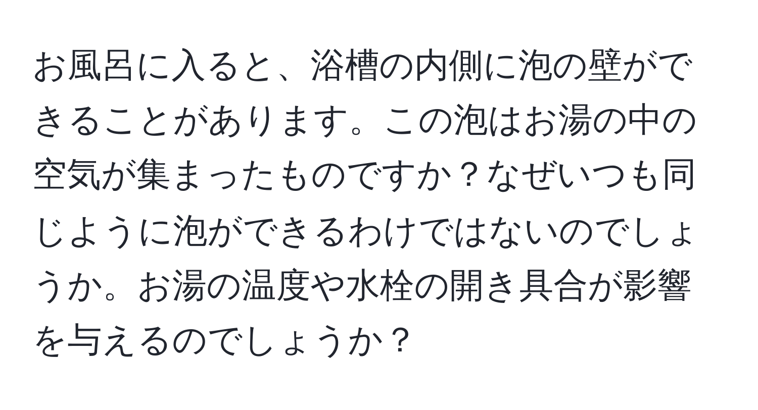 お風呂に入ると、浴槽の内側に泡の壁ができることがあります。この泡はお湯の中の空気が集まったものですか？なぜいつも同じように泡ができるわけではないのでしょうか。お湯の温度や水栓の開き具合が影響を与えるのでしょうか？