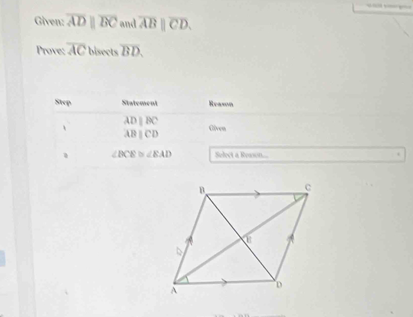 Given: overline ADparallel overline BC and overline AB||overline CD. 
Prove: overline AC bisects overline BD. 
Step Statement Reason
ADparallel BC Given
ABparallel CD
∠ BCE≌ ∠ EAD Select a Reassn...