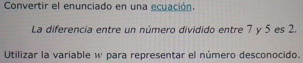 Convertir el enunciado en una ecuación. 
La diferencia entre un número dividido entre 7 y 5 es 2. 
Utilizar la variable w para representar el número desconocido.