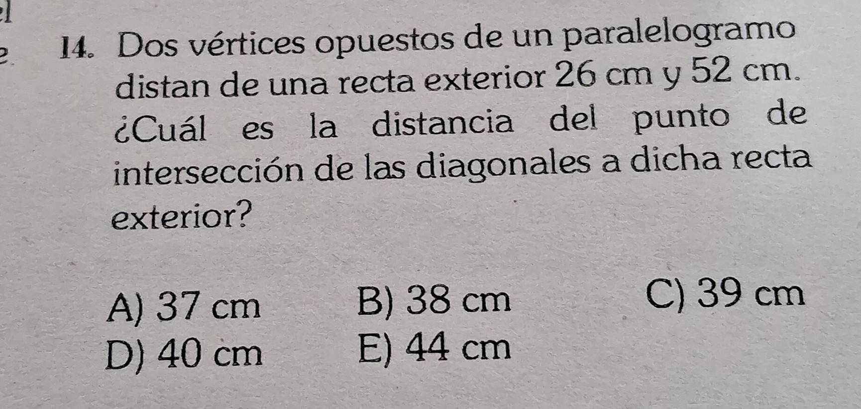 ) 14. Dos vértices opuestos de un paralelogramo
distan de una recta exterior 26 cm y 52 cm.
¿Cuál es la distancia del punto de
intersección de las diagonales a dicha recta
exterior?
A) 37 cm
B) 38 cm C) 39 cm
D) 40 cm E) 44 cm