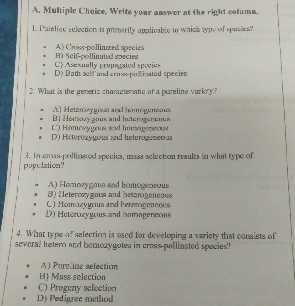 Write your answer at the right column.
1. Pureline selection is primarily applicable to which type of species?
A) Cross-pollinated species
B) Self-pollinated species
C) Asexually propagated species
D) Both self and cross-pollinated species
2. What is the genetic characteristic of a pureline variety?
A) Heterozygous and homogeneous
B) Homozygous and heterogeneous
C) Homozygous and homogeneous
D) Heterozygous and heterogeneous
3. In cross-pollinated species, mass selection results in what type of
population?
A) Homozygous and homogeneous
B) Heterozygous and heterogeneous
C) Homozygous and heterogeneous
D) Heterozygous and homogeneous
4. What type of selection is used for developing a variety that consists of
several hetero and homozygotes in cross-pollinated species?
A) Pureline selection
B) Mass selection
C) Progeny selection
D) Pedigree method