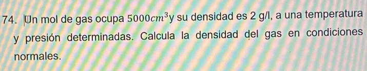 Wn mol de gas ocupa 5000cm^3y su densidad es 2 g/l, a una temperatura 
y presión determinadas. Calcula la densidad del gas en condiciones 
normales.