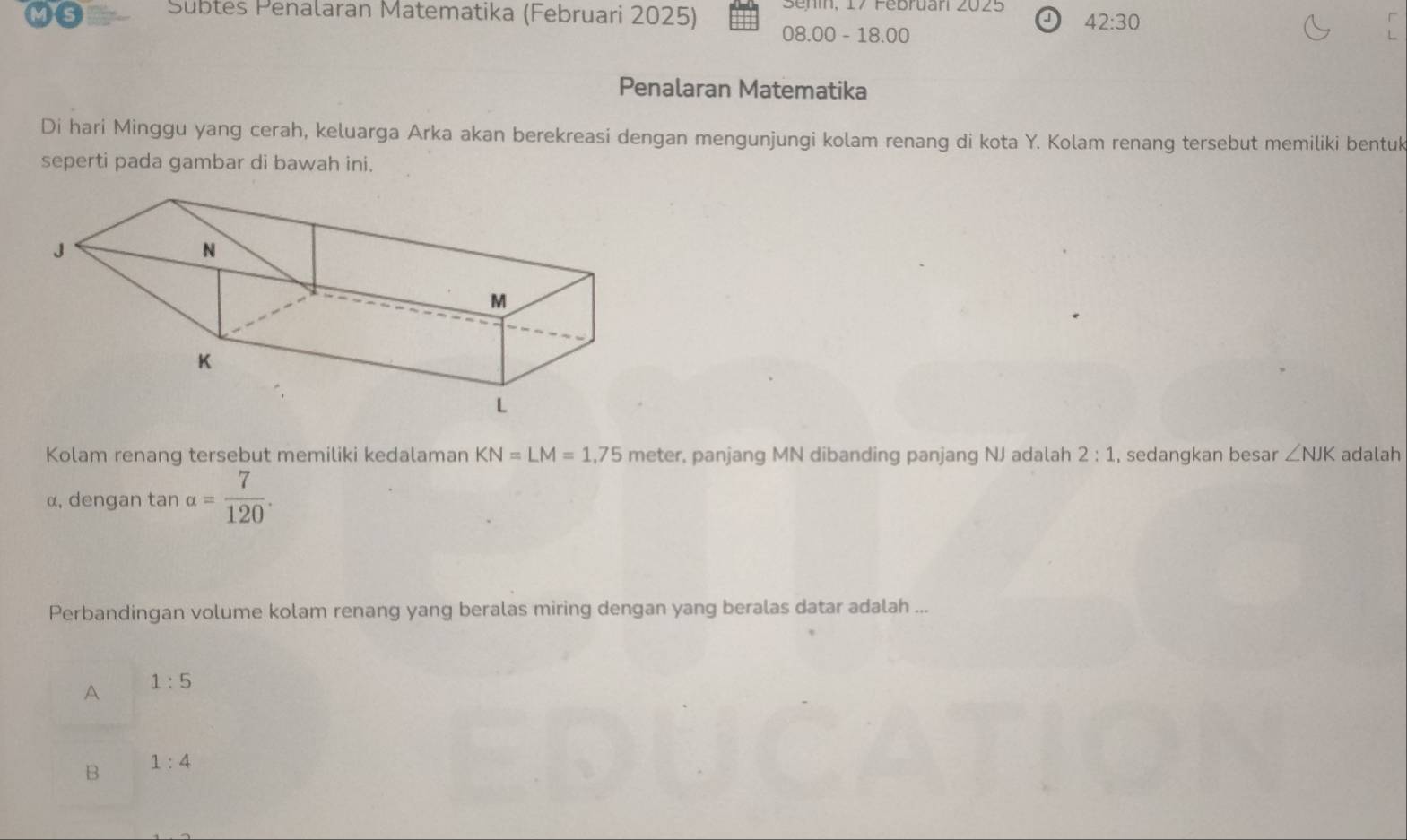 Subtes Penalaran Matematika (Februari 2025) Senin, 17 Pebruan 2025 42:30 
√
08.00-18. 00
Penalaran Matematika
Di hari Minggu yang cerah, keluarga Arka akan berekreasi dengan mengunjungi kolam renang di kota Y. Kolam renang tersebut memiliki bentuk
seperti pada gambar di bawah ini.
Kolam renang tersebut memiliki kedalaman KN=LM=1,75 meter, panjang MN dibanding panjang NJ adalah 2:1 , sedangkan besar ∠ NJK adalah
α, dengan tan a= 7/120 . 
Perbandingan volume kolam renang yang beralas miring dengan yang beralas datar adalah ...
A 1:5
B 1:4