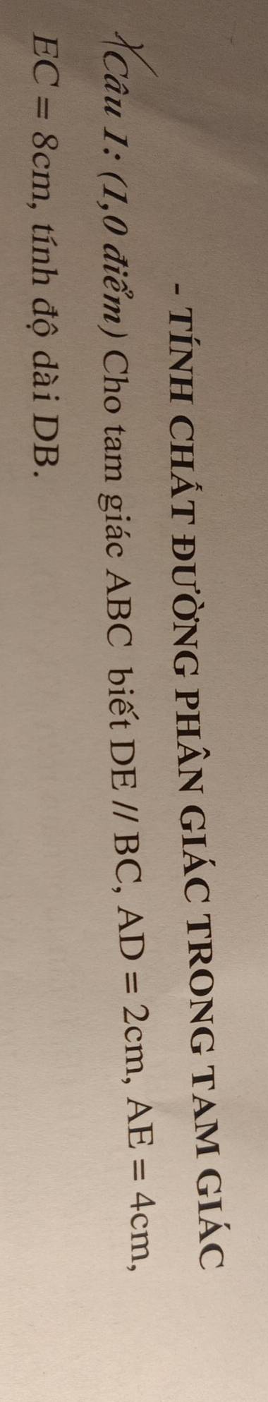 TÍNH CHÁT ĐƯỜNG PHÂN GIÁC TRONG TAM GIÁC 
Câu 1: (1,0 điểm) Cho tam giác ABC biết DE//BC, AD=2cm, AE=4cm,
EC=8cm , tính độ dài DB.