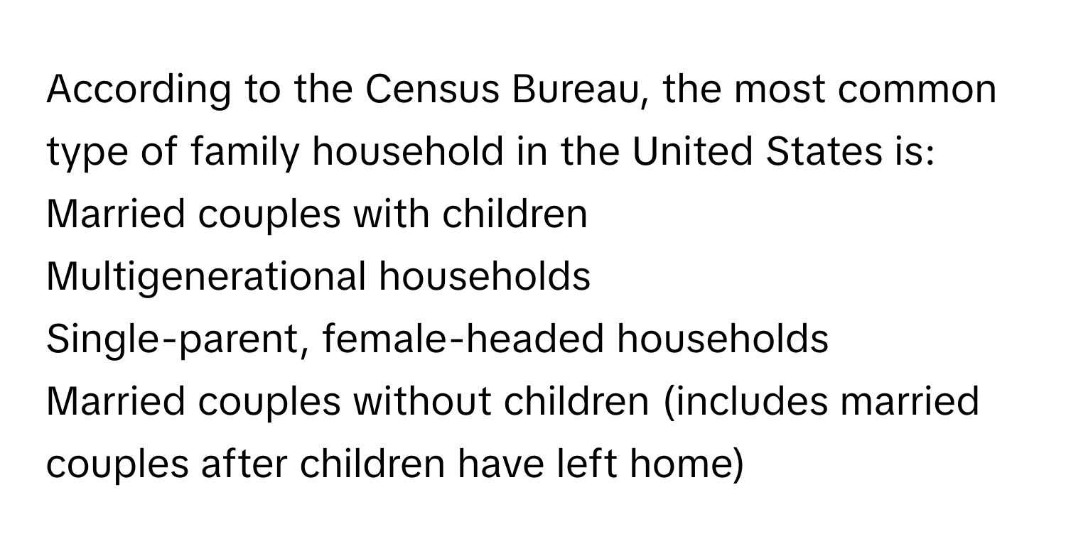 According to the Census Bureau, the most common type of family household in the United States is: 
Married couples with children
Multigenerational households
Single-parent, female-headed households
Married couples without children (includes married couples after children have left home)