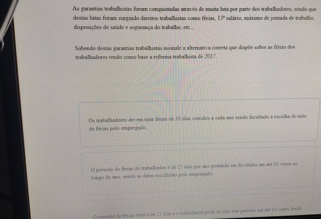 As garantias trabalhistas foram conquistadas através de muita luta por parte dos trabalhadores, sendo que
destas lutas foram surgindo direitos trabalhistas como férias, 13^a salário, máximo de jornada de trabalho,
disposições de saúde e segurança do trabalho, etc...
Sabendo destas garantias trabalhistas assinale a alternativa correta que dispõe sobre as férias dos
trabalhadores tendo como base a reforma trabalhista de 2017.
Os trabalhadores devem tirar férias de 30 dias corridos a cada ano sendo facultado a escolha do mês
de férias pelo empregado.
O período de férias do trabalhador é de 15 dias por ano podendo ser divididos em até 03 vezes ao
longo do ano, sendo as datas escolhidas pelo empregado
O período de férias total é de 21 dias e o trabalhador pode dividir este período em até 03 vezes desde