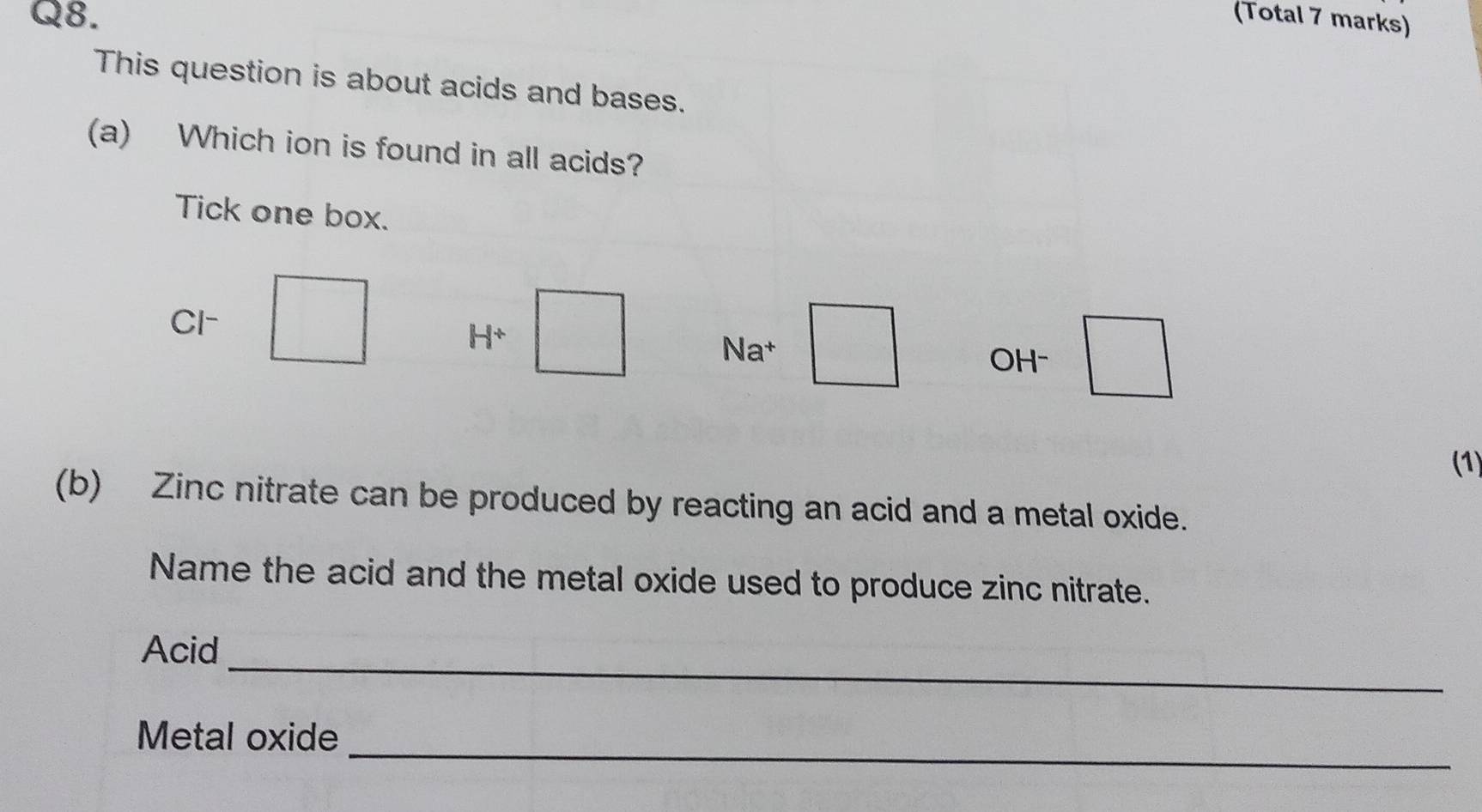 (Total 7 marks)
This question is about acids and bases.
(a) Which ion is found in all acids?
Tick one box.
Cl- _  H+ | Na† □ 
OH- □ 
(1)
(b) Zinc nitrate can be produced by reacting an acid and a metal oxide.
Name the acid and the metal oxide used to produce zinc nitrate.
Acid
_
Metal oxide_