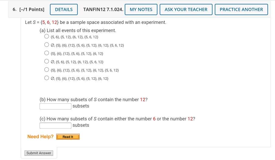 DETAILS TANFIN12 7.1.024. MY NOTES ASK YOUR TEACHER PRACTICE ANOTHER 
Let S= 5,6,12 be a sample space associated with an experiment. 
(a) List all events of this experiment.
 5,6 , 5,12 , 6,12 , 5,6,12
varnothing , 5 , 6 , 12 , 5,6 ,  5,12 ,  6,12 ,  5,6,12
 5 ,  6 ,  12 ,  5,6 , 5,12 ,  6,12
varnothing , 5,6 , 5,12 ,  6,12 , 5,6,12
 5 , 6 , 12 , 5,6 , 5,12 , 6,12 , 5,6,12
varnothing , 5 , 6 , 12 , 5,6 , 5,12 , 6,12
(b) How many subsets of S contain the number 12?
(-3,4) subsets 
(c) How many subsets of S contain either the number 6 or the number 12? 
subsets 
Need Help? Read It 
Submit Answer