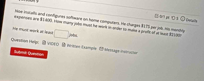 estion 9 
0/1 pt つ 5 o Details 
Noe installs and configures software on home computers. He charges $175 per job. His monthly 
expenses are $1400. How many jobs must he work in order to make a profit of at least $2100? 
He must work at least □ J^ bs. 
Question Help: * VIDEO - Written Example - Message instructor 
Submit Question