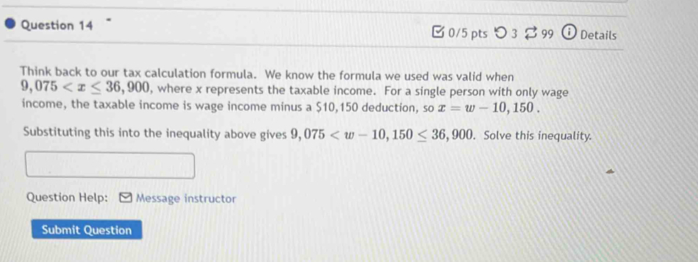 0/5 ptsつ 3 99 ⓘ Details 
Think back to our tax calculation formula. We know the formula we used was valid when
9,075 , where x represents the taxable income. For a single person with only wage 
income, the taxable income is wage income minus a $10,150 deduction, so x=w-10,150. 
Substituting this into the inequality above gives 9,075 . Solve this inequality. 
Question Help: Message instructor 
Submit Question