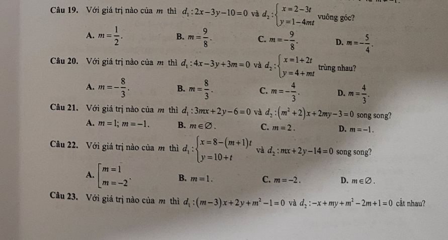 Với giá trị nào của m thì d_1:2x-3y-10=0 và d_2:beginarrayl x=2-3t y=1-4mtendarray. vuông góc?
A. m= 1/2 . B. m= 9/8 . C. m=- 9/8 . D. m=- 5/4 .
Câu 20. Với giá trị nào của m thì d_1:4x-3y+3m=0 và d_2:beginarrayl x=1+2t y=4+mtendarray. trùng nhau?
A. m=- 8/3 . B. m= 8/3 . C. m=- 4/3 . D. m= 4/3 .
Câu 21. Với giá trị nào của m thì d_1:3mx+2y-6=0 và d_2:(m^2+2)x+2my-3=0 song song?
A. m=1;m=-1. B. m∈ varnothing . C. m=2. D. m=-1.
Câu 22. Với giá trị nào của m thì d_1:beginarrayl x=8-(m+1)t y=10+tendarray. và d_2:mx+2y-14=0 song song?
A. beginarrayl m=1 m=-2endarray. . B. m=1. C. m=-2. D. m∈ varnothing .
Câu 23. Với giá trị nào của m thì d_1:(m-3)x+2y+m^2-1=0 và d_2:-x+my+m^2-2m+1=0 cắt nhau?