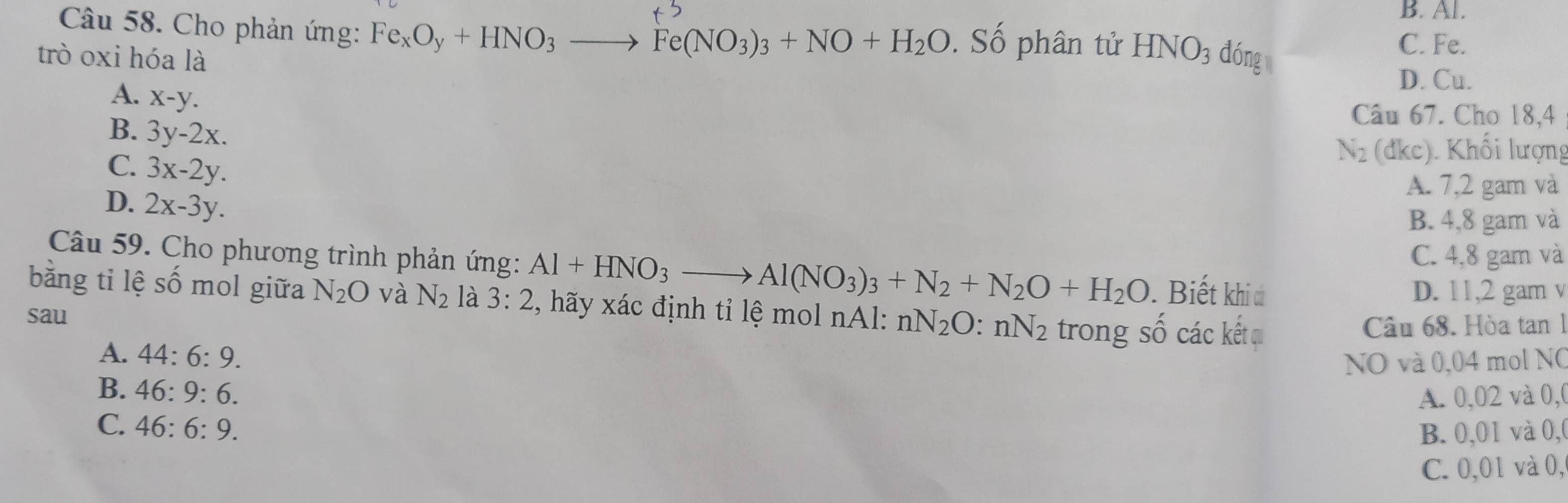 B. Al.
Câu 58. Cho phản ứng: Fe_xO_y+HNO_3to Fe(NO_3)_3+NO+H_2O. Số phân tử HNO_3
trò oxi hóa là dóng
C. Fe.
D. Cu.
A. x-y. 
Câu 67. Cho 18,4
B. 3y-2x.
C. 3x-2y.
N_2(dkc) Khối lượng
D. 2x-3y.
A. 7,2 gam và
B. 4, 8 gam và
C. 4, 8 gam và
Câu 59. Cho phương trình phản ứng: Al+HNO_3to Al(NO_3)_3+N_2+N_2O+H_2O Biết khiđ
D. 11, 2 gam v
bằng tỉ lệ số mol giữa N_2O và N_2 là 3:2 , hãy xác định tỉ lệ mol nAl: nN_2O:nN_2
sau trong Shat O các kết qu Câu 68. Hòa tan 1
A. 44:6:9. 
NO và 0,04 mol NO
B. 46:9:6.
A. 0,02 và 0,
C. 46:6:9.
B. 0,01 và 0,0
C. 0,01 và 0,