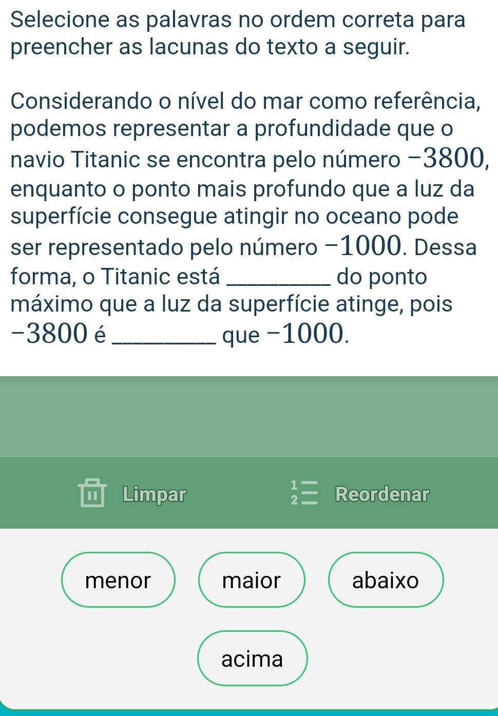 Selecione as palavras no ordem correta para
preencher as lacunas do texto a seguir.
Considerando o nível do mar como referência,
podemos representar a profundidade que o
navio Titanic se encontra pelo número −3800,
enquanto o ponto mais profundo que a luz da
superfície consegue atingir no oceano pode
ser representado pelo número −1000. Dessa
forma, o Titanic está _do ponto
máximo que a luz da superfície atinge, pois
-3800 é_ que −1000.
I Limpar Reordenar
menor maior abaixo
acima