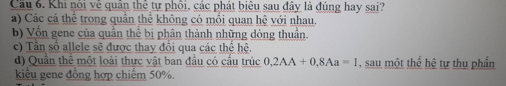 Cầu 6. Khi nói về quân thể tự phối, các phát biêu sau đây là đúng hay sai?
a) Các cá thể trong quần thể không có mồi quan hệ với nhau.
b) Vốn gene của quần thể bị phân thành những dòng thuần.
c) Tần số allele sẽ được thay đổi qua các thế hệ.
d) Quần thể một loài thực vật ban đầu có cầu trúc 0,2AA+0,8Aa=1 , sau một thế hệ tự thụ phần
kiểu gene đồng hợp chiếm 50%.