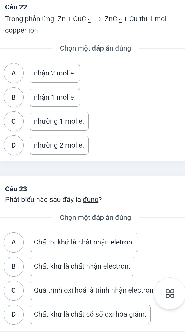 Trong phản ứng: Zn+CuCl_2to ZnCl_2+Cu thì 1 mol
copper ion
Chọn một đáp án đúng
A nhận 2 mol e.
B nhận 1 mol e.
C nhường 1 mol e.
D nhường 2 mol e.
Câu 23
Phát biểu nào sau đây là đúng?
Chọn một đáp án đúng
A Chất bị khử là chất nhận eletron.
B Chất khử là chất nhận electron.
C Quá trình oxi hoá là trình nhận electron
0□
D Chất khử là chất có số oxi hóa giảm.