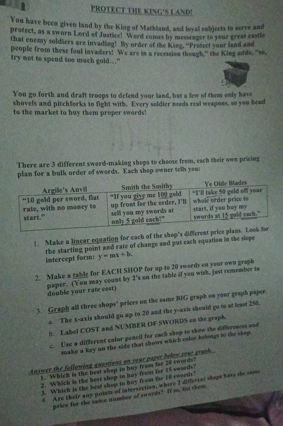 PROTECT THE KING'S LAND! 
You have been given land by the King of Mathland, and loyal subjects to serve and 
protect, as a sworn Lord of Justice! Word comes by messenger to your great castle 
that enemy soldiers are invading! By order of the King, “Protect your land and 
people from these foul invaders! We are in a recession though,” the King adds, “so, 
try not to spend too much gold…” 
You go forth and draft troops to defend your land, but a few of them only have 
shovels and pitchforks to fight with. Every soldier needs real weapons, so you head 
to the market to buy them proper swords! 
There are 3 different sword-making shops to choose from, each their own pricing 
plan for a bulk order of swords. Each shop owner tells you: 
1. Make a linear equation for each of the shop’s differen 
the starting point and rate of change and put each equation in the slope 
intercept form: y=mx+b. 
2. Make a table for EACH SHOP for up to 20 swords on your own graph 
paper. (You may count by y 2's on the table if you wish, just remember to 
double your rate cost) 
3. Graph all three shops’ prices on the same BIG graph on your graph paper. 
a. The x-axis should go up to 20 and the y-axis should go to at least 250. 
b. Label COST and NUMBER OF SWORDS on the graph. 
c. Use a different color pencil for each shop to show the differences and 
make a key on the side that shows which color belongs to the shop. 
Answer the following questions on your paper below your graph. 
1. Which is the best shop to buy from for 20 swords? 
2. Which is the best shop to buy from for 15 swords? 
3. Which is the best shop to buy from for 10 swords? 
4. Are their any points of intersection, where 2 different shops have the same 
price for the same number of swords? If so, list them.