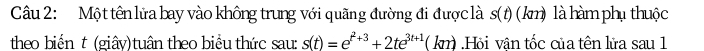 Một tên lửa bay vào không trung với quãng đường đi được là s(t) (km) là hàm phụ thuộc 
theo biến t (giây)tuân theo biểu thức sau: s(t)=e^(t^2)+3+2te^(3t+1)(k ( kn).Hỏi vận tốc của tên lửa sau 1