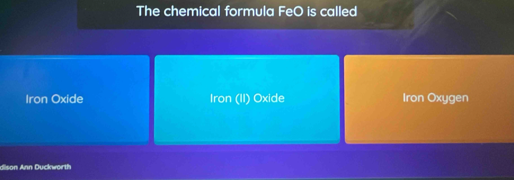 The chemical formula FeO is called
Iron Oxide Iron (II) Oxide Iron Oxygen
dison Ann Duckworth