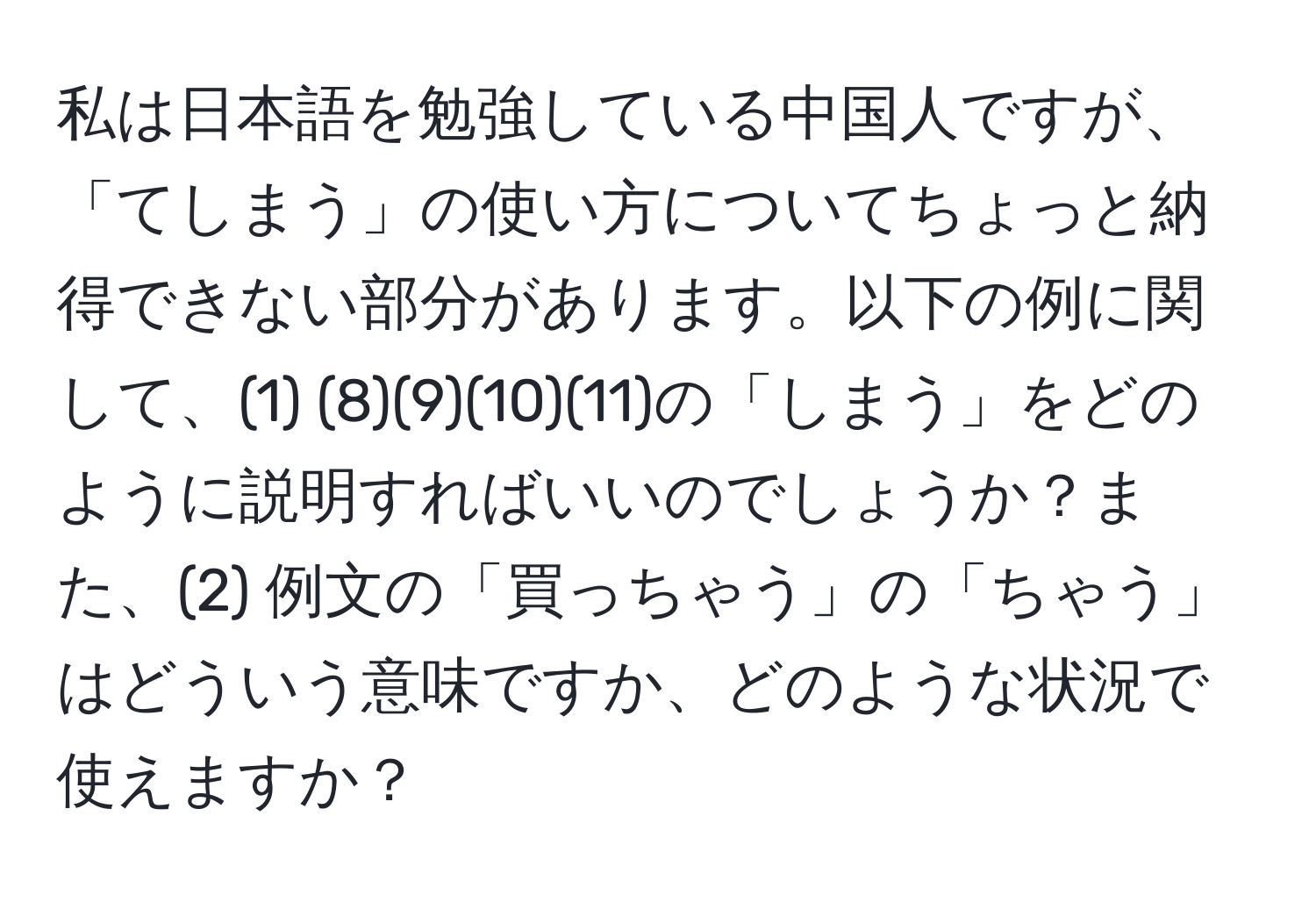 私は日本語を勉強している中国人ですが、「てしまう」の使い方についてちょっと納得できない部分があります。以下の例に関して、(1) (8)(9)(10)(11)の「しまう」をどのように説明すればいいのでしょうか？また、(2) 例文の「買っちゃう」の「ちゃう」はどういう意味ですか、どのような状況で使えますか？