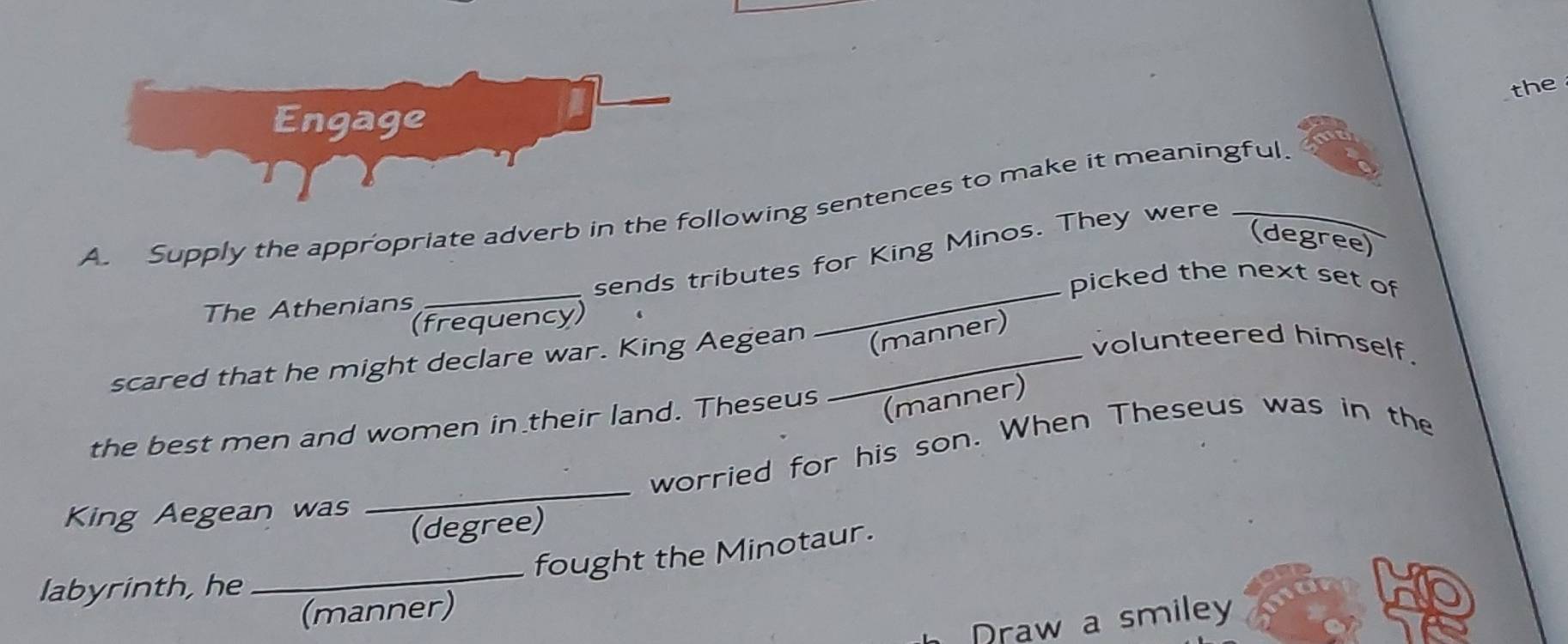 the 
Engage 
A. Supply the appropriate adverb in the following sentences to make it meaningful. 
(degree) 
_ 
_sends tributes for King Minos. They were 
picked the next set of 
The Athenians 
(frequency) 
volunteered himself. 
scared that he might declare war. King Aegean _(manner) 
the best men and women in their land. Theseus (manner) 
worried for his son. When Theseus was in the 
King Aegean was 
_ 
(degree) 
_fought the Minotaur. 
labyrinth, he 
(manner) 
Draw a smiley