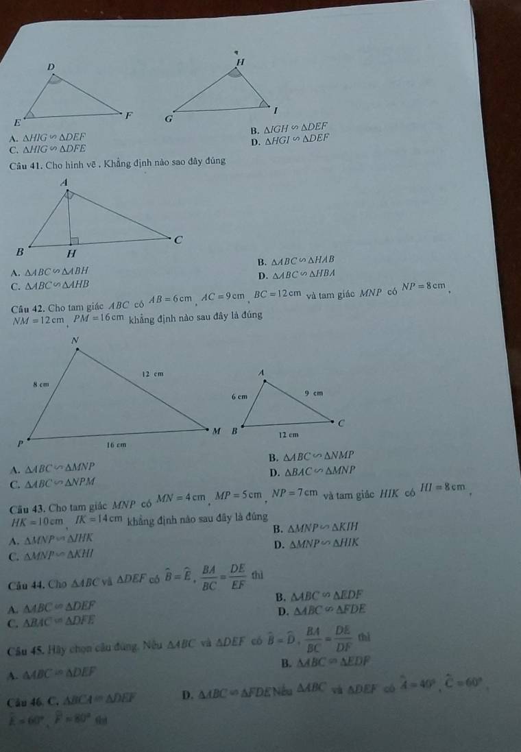 A. △ HIG∽ △ DEF B. △ IGH∽ △ DEF
D. △ HGI∽ △ DEF
C. △ HIG∽ △ DFE
Câu 41. Cho hình vẽ . Khẳng định nào sao đây đúng
A. △ ABC∽ △ ABH B. △ ABC∽ △ HAB
D. △ ABC∽ △ HBA
C. △ ABC∽ △ AHB NP=8cm
Cầu 42. Cho tam giác ABC có AB=6cm, AC=9cm, BC=12cm và tam giác MNP có
NM=12cm, PM=16cm khẳng định nào sau đây là đúng
A. △ ABC∽ △ MNP B. △ ABC∽ △ NMP
C. △ ABC∽ △ NPM D. △ BAC∽ △ MNP
Cu 43. Cho tam giác MNP có MN=4cmMP=5cmNP=7cm và tam giác HIK có HI=8cm
HK=10cmIK=14cm khẳng định nào sau đây là đúng
A. △ MNP≌ △ IHK B. △ MNP∽ △ KIH
C. △ MNPsim △ KHI D. △ MNP∽ △ HIK
Câu 44, Cho △ ABC △ DEF có hat B=hat E,  BA/BC = DE/EF  thì
B. △ ABC≌ △ EDF
A. △ ABC≌ △ DEF △ ABC≌ △ FDE
C. △ BAC=△ DFE D.
∠ 1
Câu 45, Hãy chọn câu đùng, Nêu △ ABC và △ DEF có widehat B=widehat D,  BA/BC = DE/DF  x_2
B. △ ABC=△ EDF
A. △ ABC≌ △ DEF
Câu 46.C. △ BCA=△ DEF D. △ ABC=△ FDE Vêu △ ABC và △ DEF có widehat A=40°, widehat C=60°.
widehat k=60°, widehat F=80°.(ii)