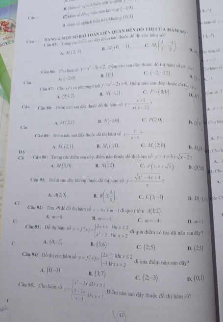 B. Hàm số nghịch tiên trên khoải 1
Câu Có Hàm số động biển trên khoảng (-1,0)
(4,-1)
cōng Đ. Hàm số nghịch biển trên khoảng
(0,3)
o tim số y°
QUYLt Câu đạng 4 một số bài toàn liên Quan đên đô thị của hàm số
Cầu 85: Trung các điểm sau đây điểm nào thuộc đồ thị của hàm sở? (4,-1).
A. M_1(2,3). B. M,(0;-1). C. M,( 1/2 ; (-1)/2 ). D. 181° ao hàm số
A. x-11.
Câu 86: Cho hàm số y=x^2-3x+2. Diểm nào sau đây thuộc đồ thị hàm số đã chợ Cho hàm số
Câu A. (-2:0). B. (1,1). C. (-2;-12). D. (1,-) A. ! 
Cău 87: Cho ( / ) có phương trình y=x^2-2x+4 -. Điểm nào sau đây thuộc đồ thị (P5.
Hàm số
A. Q(42) B. N(-3,1). C. P=(4;0). D. 1
Câu Câu 88: Điểm nào sau đây thuộc đồ thị hàm số y= (x+1)/x(x-2)  M(-)
A. p=3
A. M(2,1) B. N(-1,0). C. P(2:0). D. Q(n, 1/2  Cho hàn
Câ
Câu 89: Điểm nào sau đây thuộc đổ thị hàm số y= 1/x-1  ?
A. P=
A. M_1(2;1). B. M_2(1:1). C. M_1(2;0). D. M_4|0_5 : Chú h
DA
Câ  Câu 90: Trong các điểm sau đây, điểm nào thuộc đồ thị hàm số y=x+3+sqrt(x-2) ?
A. 
A. M(3;0) B. N(1;2). C. P(5:8+sqrt(3)). D. Q(58) 2: Cho
Câu 91: Điểm sau dây không thuộc đổ thị hàm số y= (sqrt(x^2-4x+4))/x  ? A.
71
A. A(2,0). B. B(3, 1/3 ). C. C(1;-1). D. D(-1,-1) B:C
Cí
Câu 92: Tìm Mđề đồ thị hàm số y=4x+m-1 đi qua điềm A(1;2).
A. m=6. B. m=-1. C. m=-4. D. m=1
C.
Câu 93: Đồ thị hàm số y=f(x)=beginarrayl 2x+3hhix≤ 2 x^2-3hhix>2endarray. đi qua điểm có tọa độ nào sau đây ?
C A. (0,-3) B. (3,6) C. (2;5) D. (2;1)
Câu 94: Đồ thị của hàm số y=f(x)=beginarrayl 2x+1khix≤ 2 -3khix>2endarray. di qua điểm nào sau đây?
A. (0t-3) B. (3;7) C. (2;-3) D. (0;1)
Câu 95: Cho hàm số y=beginarrayl x^2-2xkhx≥ 1  (5-2x)/x-1 kbx<1endarray. Điêm náo sau đây thuộc đồ thị hàm số?
12