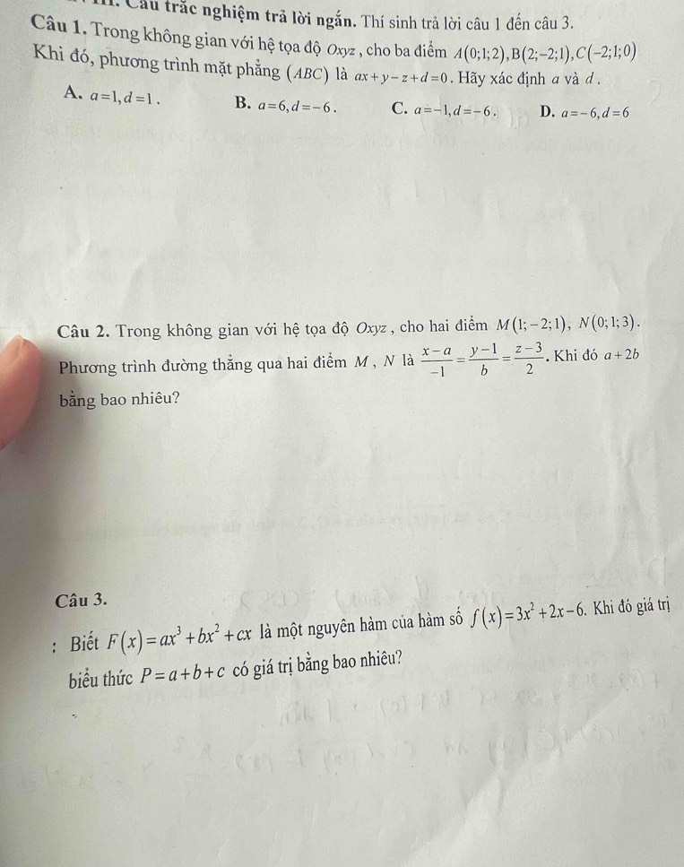 Cầu trắc nghiệm trả lời ngắn. Thí sinh trả lời câu 1 đến câu 3.
Câu 1. Trong không gian với hệ tọa độ Oxyz , cho ba điểm A(0;1;2), B(2;-2;1), C(-2;1;0)
Khi đó, phương trình mặt phẳng (ABC) là ax+y-z+d=0. Hãy xác định a và d.
A. a=1, d=1. B. a=6, d=-6. C. a=-1, d=-6. D. a=-6, d=6
Câu 2. Trong không gian với hệ tọa độ Oxyz , cho hai điểm M(1;-2;1), N(0;1;3). 
Phương trình đường thẳng qua hai điểm M , N là  (x-a)/-1 = (y-1)/b = (z-3)/2 . Khi đó a+2b
bằng bao nhiêu?
Câu 3.
: Biết F(x)=ax^3+bx^2+cx là một nguyên hàm của hàm số f(x)=3x^2+2x-6 Khi đó giá trị
biểu thức P=a+b+c có giá trị bằng bao nhiêu?