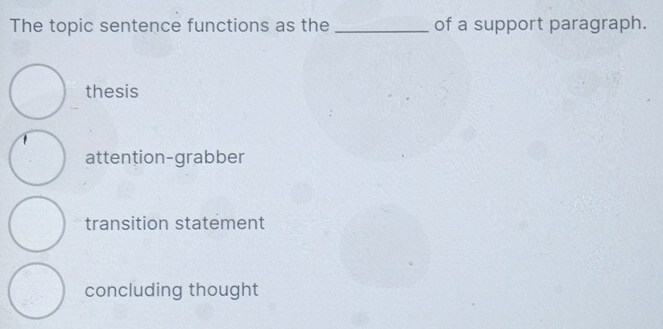 The topic sentence functions as the _of a support paragraph.
thesis
1
attention-grabber
transition statement
concluding thought